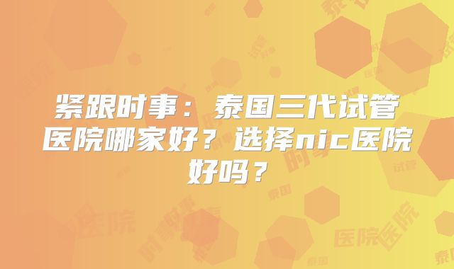 紧跟时事:泰国三代试管医院哪家好?选择nic医院好吗?