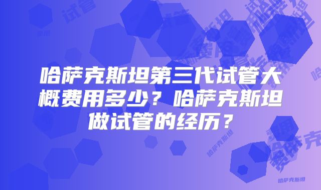 哈萨克斯坦第三代试管大概费用多少？哈萨克斯坦做试管的经历？