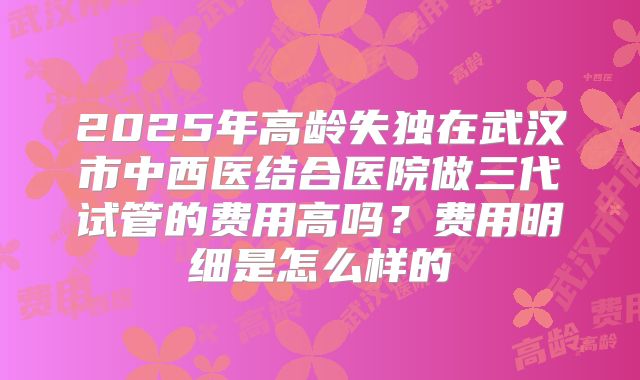 2025年高龄失独在武汉市中西医结合医院做三代试管的费用高吗？费用明细是怎么样的