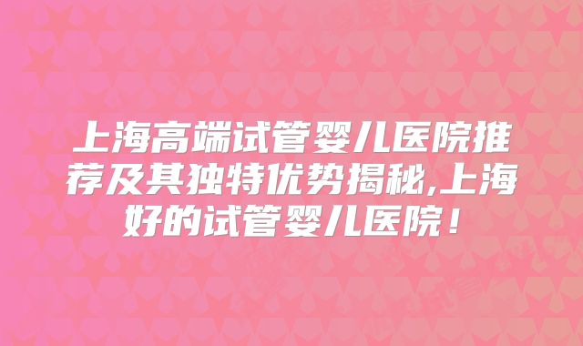 上海高端试管婴儿医院推荐及其独特优势揭秘,上海好的试管婴儿医院！