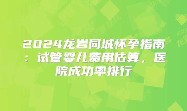 2024龙岩同城怀孕指南：试管婴儿费用估算，医院成功率排行