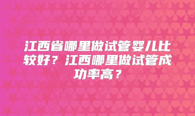 江西省哪里做试管婴儿比较好?江西哪里做试管成功率高?