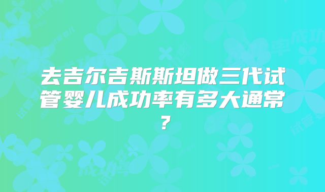 去吉尔吉斯斯坦做三代试管婴儿成功率有多大通常？