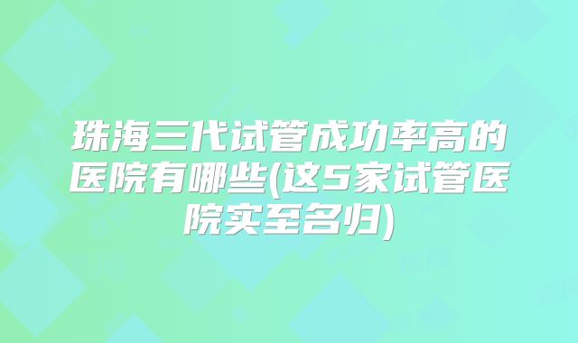 珠海三代试管成功率高的医院有哪些(这5家试管医院实至名归)