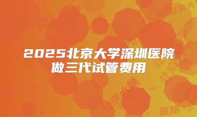 2025北京大学深圳医院做三代试管费用