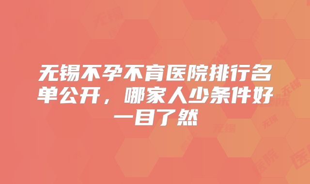 无锡不孕不育医院排行名单公开,哪家人少条件好一目了然