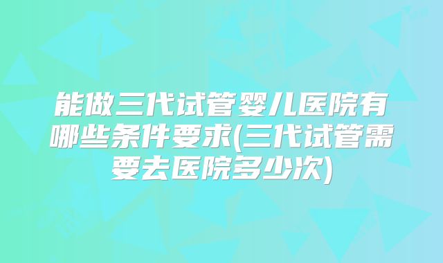 能做三代试管婴儿医院有哪些条件要求(三代试管需要去医院多少次)