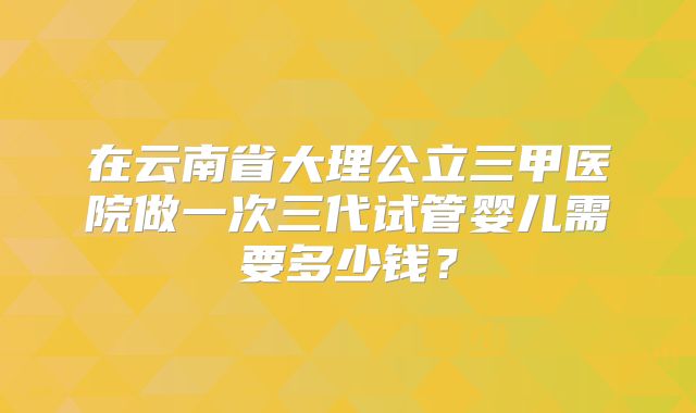 在云南省大理公立三甲医院做一次三代试管婴儿需要多少钱？