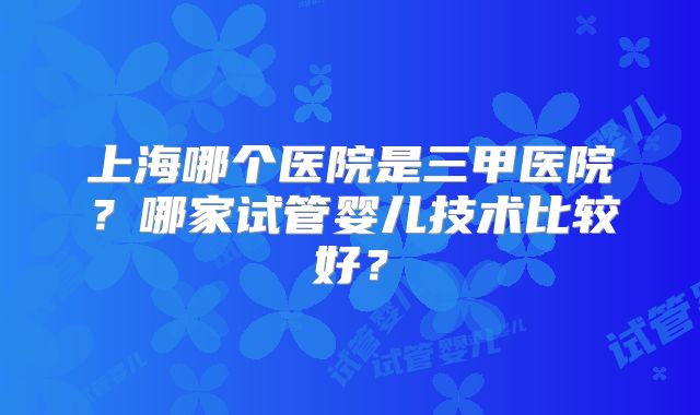 上海哪个医院是三甲医院？哪家试管婴儿技术比较好？