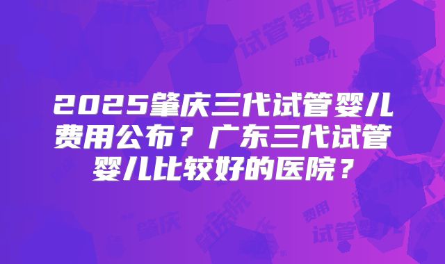 2025肇庆三代试管婴儿费用公布?广东三代试管婴儿比较好的医院?