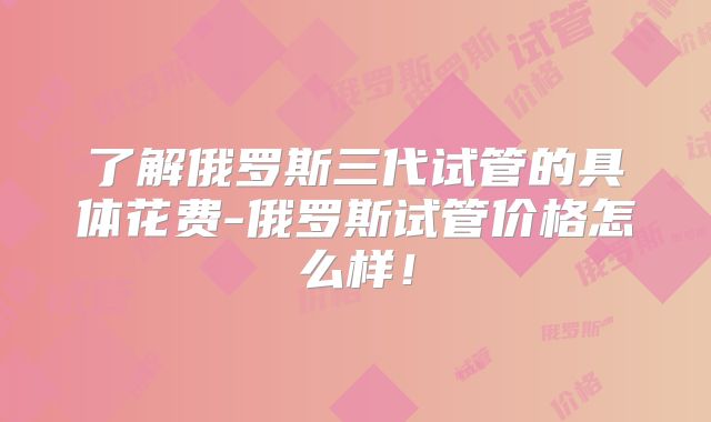 了解俄罗斯三代试管的具体花费-俄罗斯试管价格怎么样！