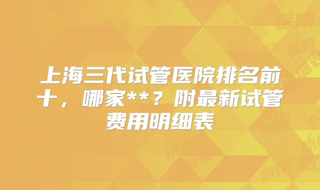 上海三代试管医院排名前十，哪家**？附最新试管费用明细表