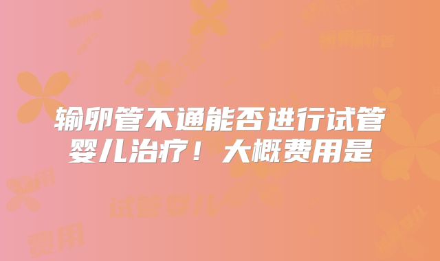 输卵管不通能否进行试管婴儿治疗！大概费用是
