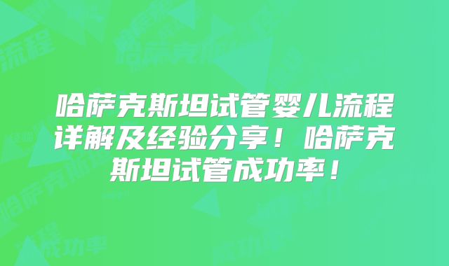 哈萨克斯坦试管婴儿流程详解及经验分享！哈萨克斯坦试管成功率！