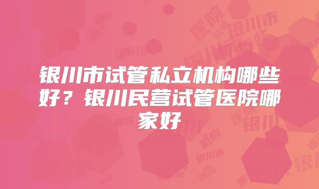 银川市试管私立机构哪些好？银川民营试管医院哪家好