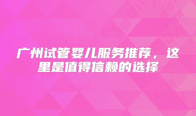 广州试管婴儿服务推荐，这里是值得信赖的选择