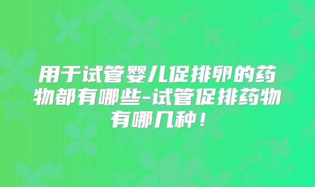 用于试管婴儿促排卵的药物都有哪些-试管促排药物有哪几种！
