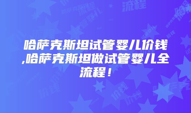 哈萨克斯坦试管婴儿价钱,哈萨克斯坦做试管婴儿全流程！