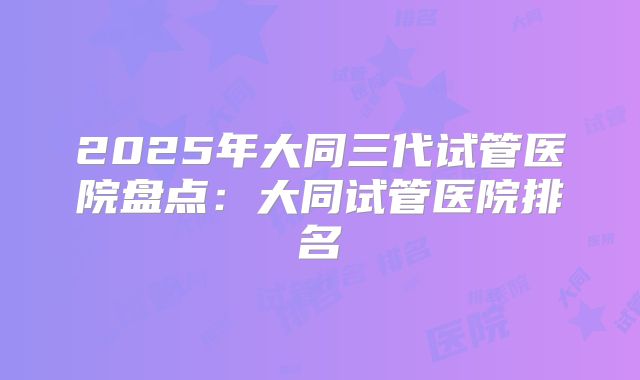 2025年大同三代试管医院盘点：大同试管医院排名