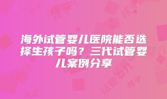 海外试管婴儿医院能否选择生孩子吗?三代试管婴儿案例分享