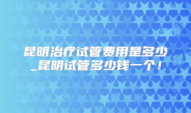 昆明治疗试管费用是多少_昆明试管多少钱一个！
