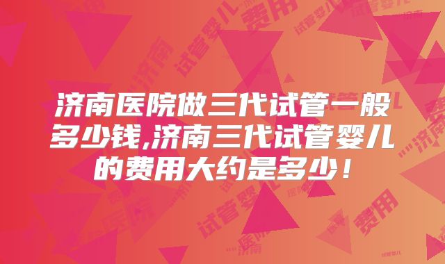 济南医院做三代试管一般多少钱,济南三代试管婴儿的费用大约是多少！