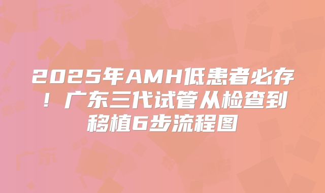 2025年AMH低患者必存！广东三代试管从检查到移植6步流程图