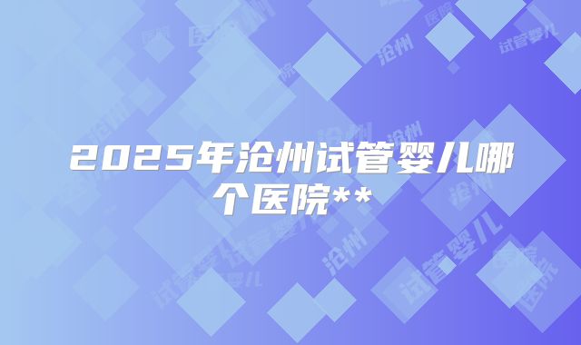 2025年沧州试管婴儿哪个医院**
