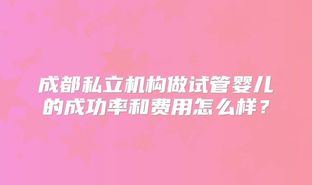 成都私立机构做试管婴儿的成功率和费用怎么样？