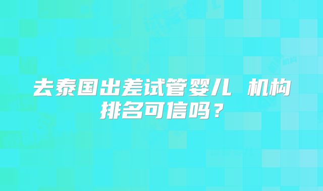 去泰国出差试管婴儿 机构排名可信吗？