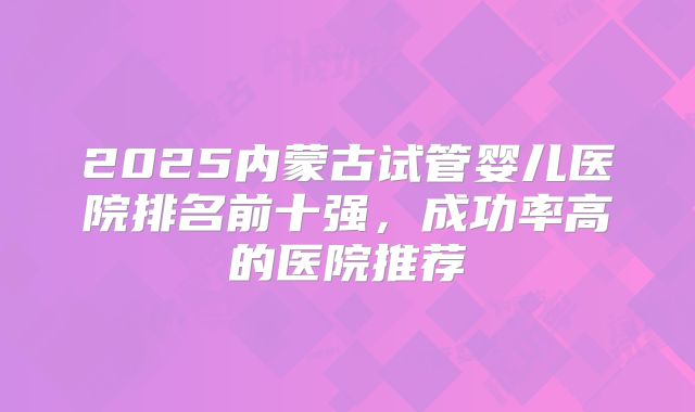 2025内蒙古试管婴儿医院排名前十强，成功率高的医院推荐