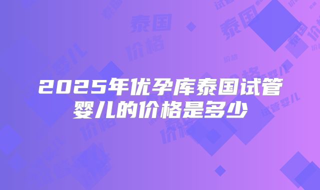 2025年优孕库泰国试管婴儿的价格是多少
