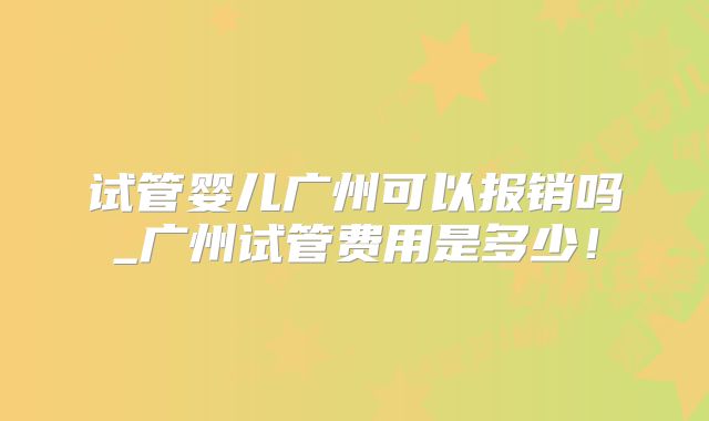 试管婴儿广州可以报销吗_广州试管费用是多少!