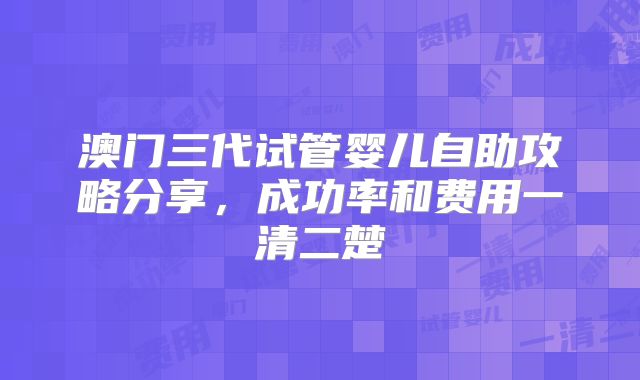 澳门三代试管婴儿自助攻略分享，成功率和费用一清二楚