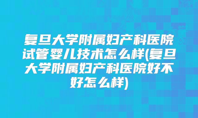 复旦大学附属妇产科医院试管婴儿技术怎么样(复旦大学附属妇产科医院好不好怎么样)