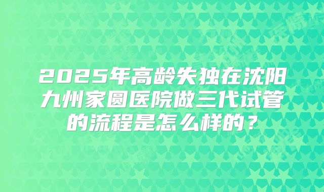 2025年高龄失独在沈阳九州家圆医院做三代试管的流程是怎么样的？