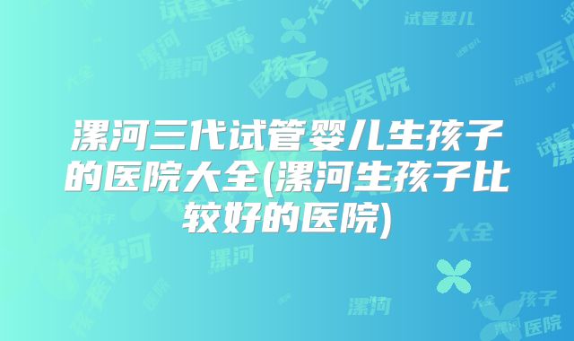 漯河三代试管婴儿生孩子的医院大全(漯河生孩子比较好的医院)