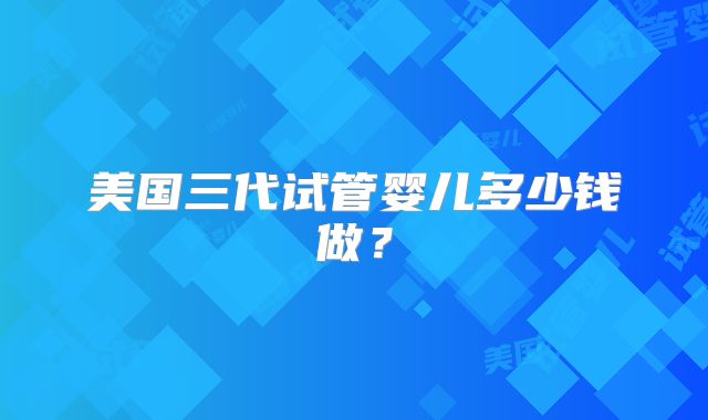美国三代试管婴儿多少钱做？