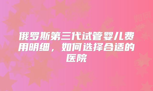 俄罗斯第三代试管婴儿费用明细，如何选择合适的医院