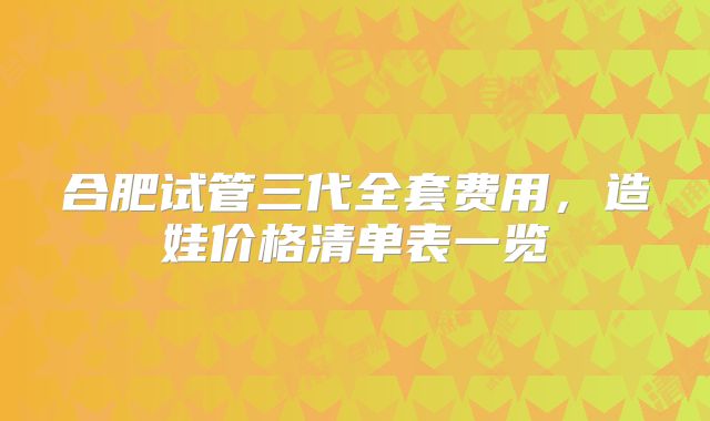合肥试管三代全套费用，造娃价格清单表一览