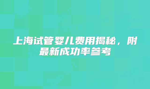 上海试管婴儿费用揭秘，附最新成功率参考