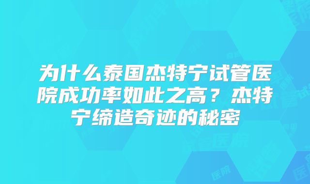 为什么泰国杰特宁试管医院成功率如此之高？杰特宁缔造奇迹的秘密
