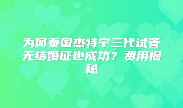 为何泰国杰特宁三代试管无结婚证也成功？费用揭秘