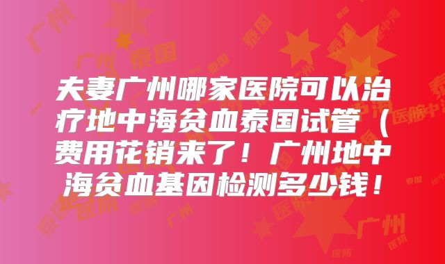 夫妻广州哪家医院可以治疗地中海贫血泰国试管(费用花销来了!广州地中海贫血基因检测多少钱!