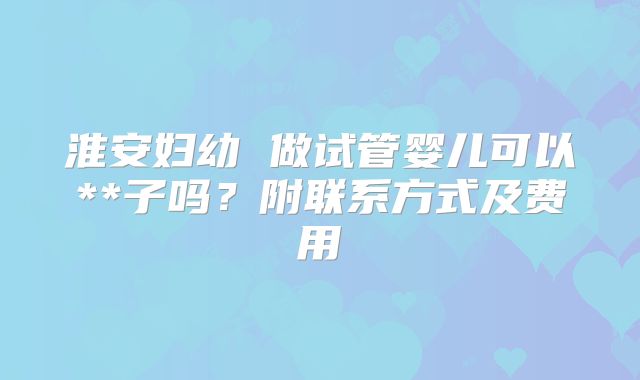 淮安妇幼 做试管婴儿可以**子吗？附联系方式及费用