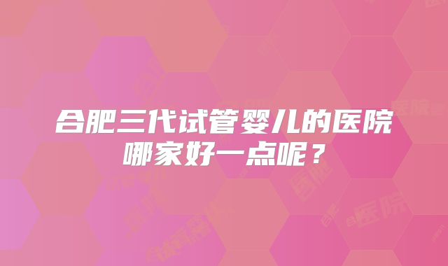 合肥三代试管婴儿的医院哪家好一点呢？