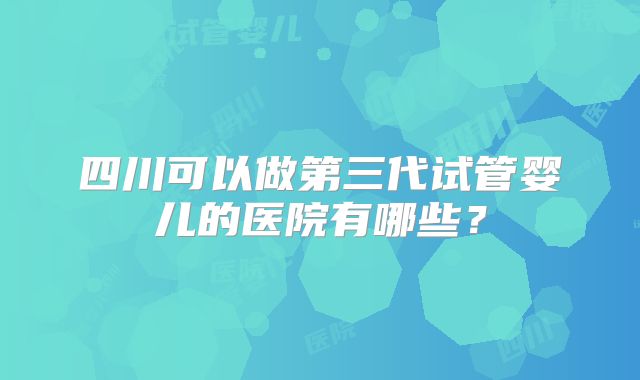 四川可以做第三代试管婴儿的医院有哪些？
