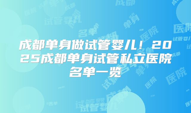 成都单身做试管婴儿!2025成都单身试管私立医院名单一览