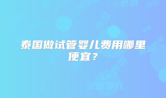泰国做试管婴儿费用哪里便宜？