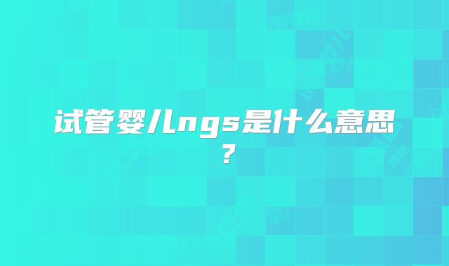 试管婴儿ngs是什么意思？